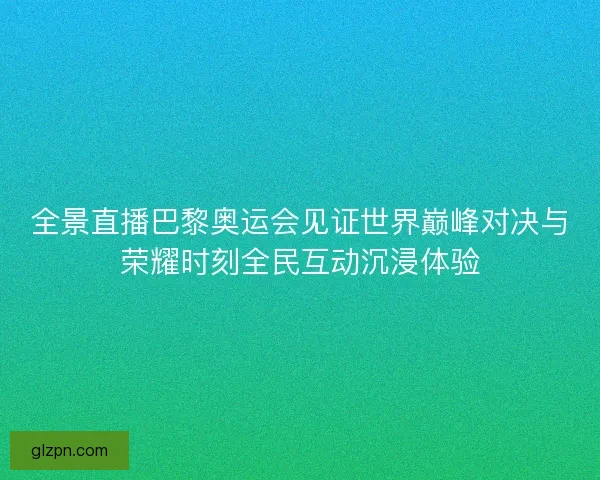 全景直播巴黎奥运会见证世界巅峰对决与荣耀时刻全民互动沉浸体验