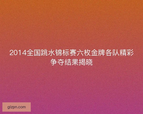 2014全国跳水锦标赛六枚金牌各队精彩争夺结果揭晓