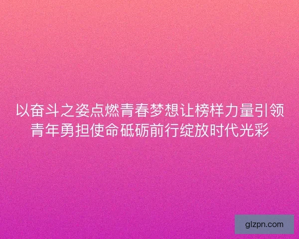 以奋斗之姿点燃青春梦想让榜样力量引领青年勇担使命砥砺前行绽放时代光彩