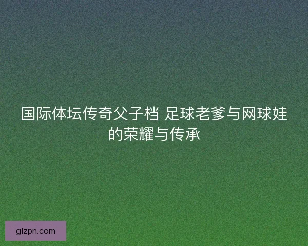 国际体坛传奇父子档 足球老爹与网球娃的荣耀与传承