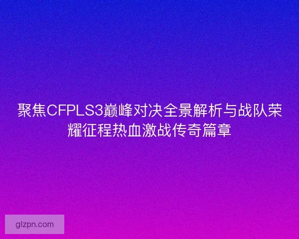 聚焦CFPLS3巅峰对决全景解析与战队荣耀征程热血激战传奇篇章