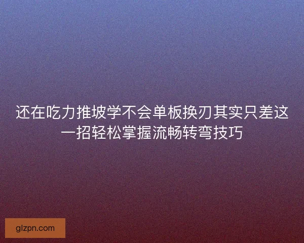 还在吃力推坡学不会单板换刃其实只差这一招轻松掌握流畅转弯技巧