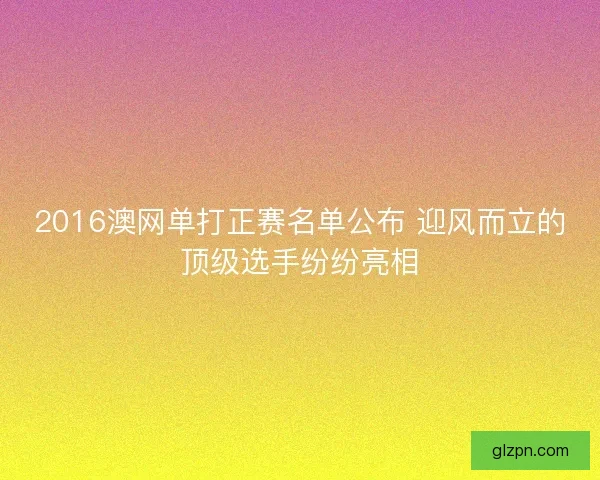 2016澳网单打正赛名单公布 迎风而立的顶级选手纷纷亮相