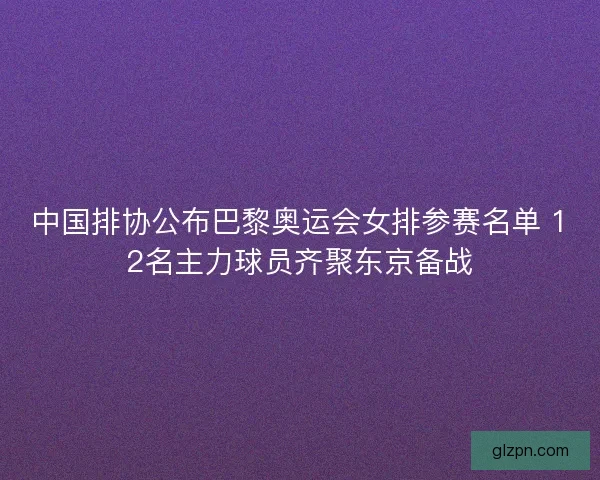 中国排协公布巴黎奥运会女排参赛名单 12名主力球员齐聚东京备战