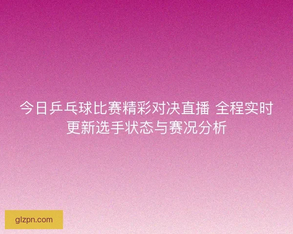 今日乒乓球比赛精彩对决直播 全程实时更新选手状态与赛况分析