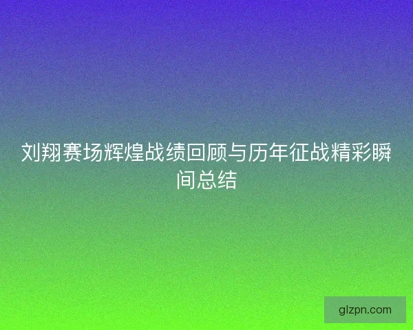 刘翔赛场辉煌战绩回顾与历年征战精彩瞬间总结