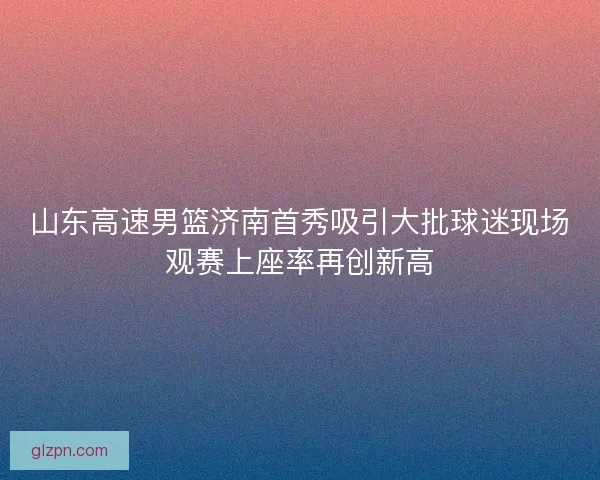 山东高速男篮济南首秀吸引大批球迷现场观赛上座率再创新高