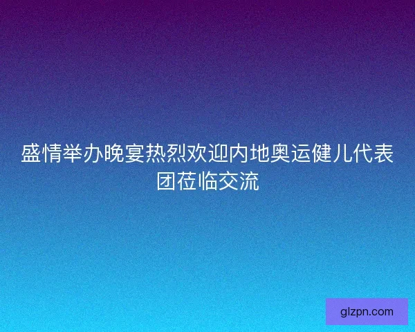 盛情举办晚宴热烈欢迎内地奥运健儿代表团莅临交流