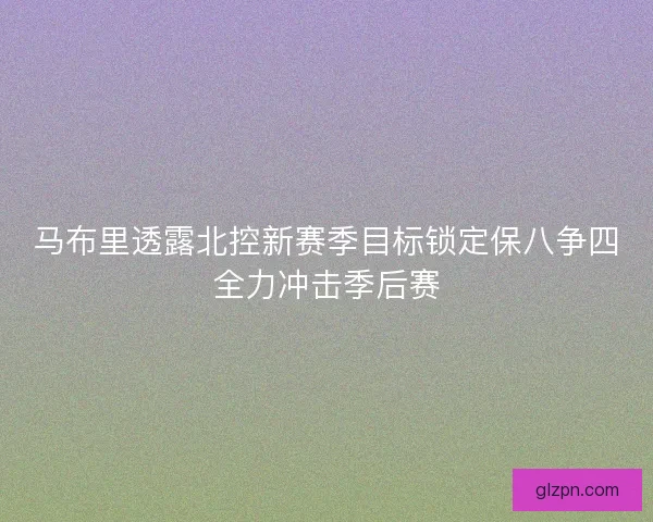 马布里透露北控新赛季目标锁定保八争四全力冲击季后赛 马布里透露北控新赛季目标锁定保八争四全力冲击季后赛