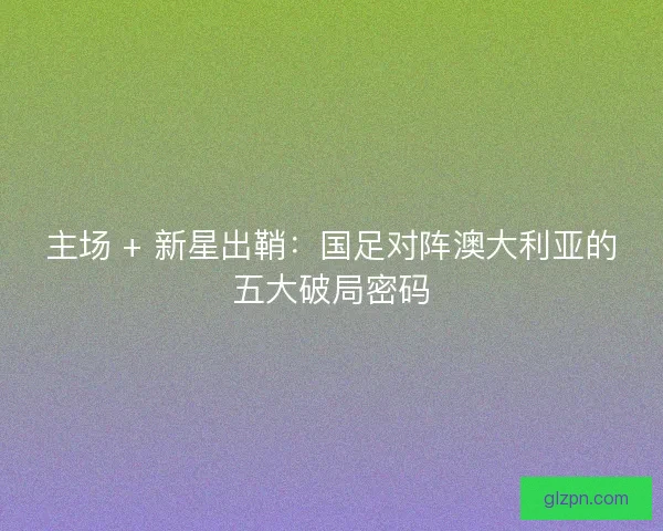主场 + 新星出鞘：国足对阵澳大利亚的五大破局密码