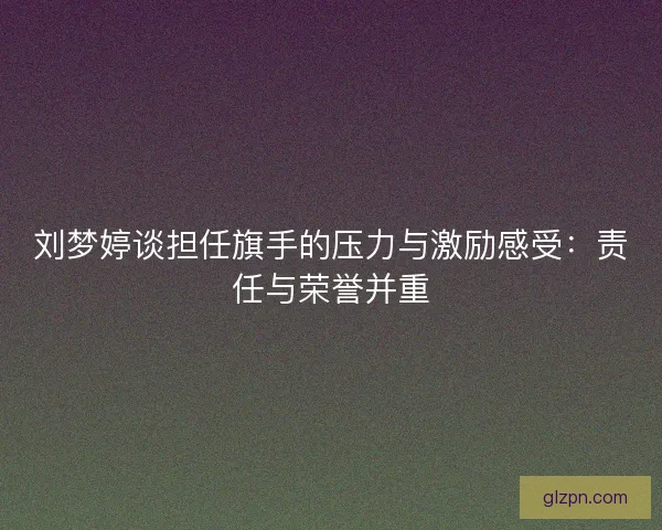 刘梦婷谈担任旗手的压力与激励感受:责任与荣誉并重 刘梦婷谈担任旗手的压力与激励感受:责任与荣誉并重