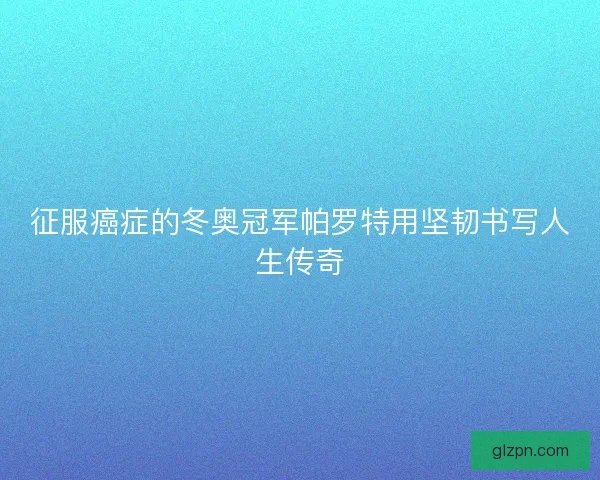 征服癌症的冬奥冠军帕罗特用坚韧书写人生传奇