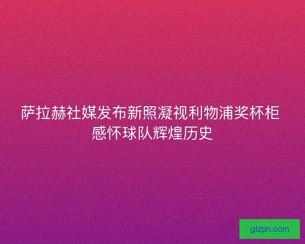 萨拉赫社媒发布新照凝视利物浦奖杯柜 感怀球队辉煌历史 萨拉赫社媒发布新照凝视利物浦奖杯柜 感怀球队辉煌历史