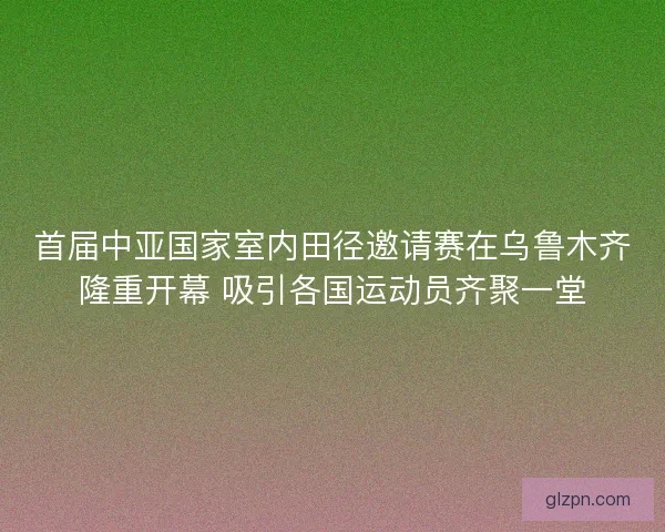 首届中亚国家室内田径邀请赛在乌鲁木齐隆重开幕 吸引各国运动员齐聚一堂 首届中亚国家室内田径邀请赛在乌鲁木齐隆重开幕 吸引各国运动员齐聚一堂