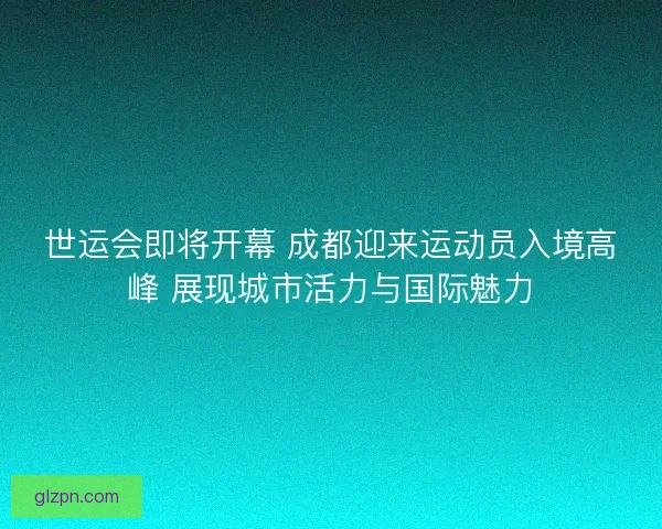 世运会即将开幕 成都迎来运动员入境高峰 展现城市活力与国际魅力