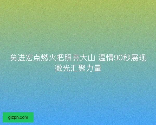 矣进宏点燃火把照亮大山 温情90秒展现微光汇聚力量