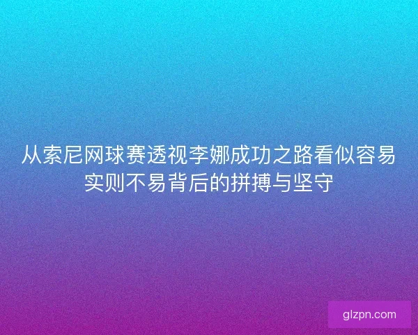 从索尼网球赛透视李娜成功之路看似容易实则不易背后的拼搏与坚守
