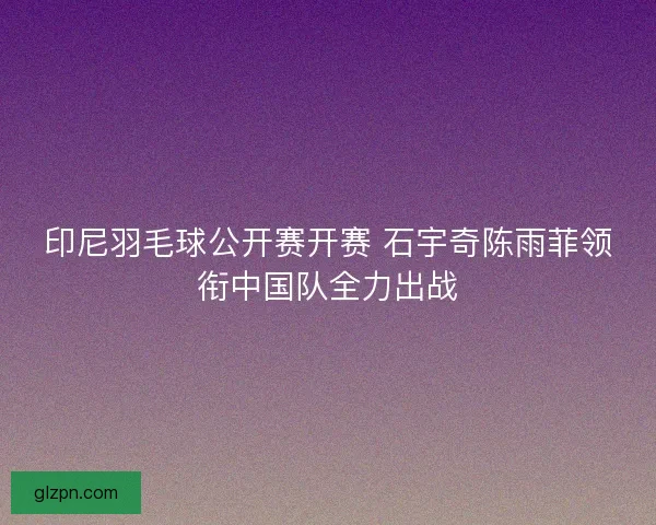 印尼羽毛球公开赛开赛 石宇奇陈雨菲领衔中国队全力出战 印尼羽毛球公开赛开赛 石宇奇陈雨菲领衔中国队全力出战