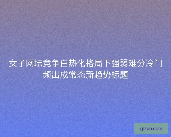 女子网坛竞争白热化格局下强弱难分冷门频出成常态新趋势标题