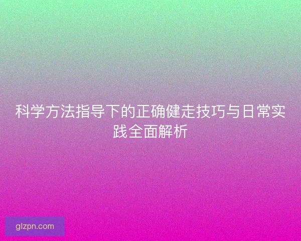 科学方法指导下的正确健走技巧与日常实践全面解析 科学方法指导下的正确健走技巧与日常实践全面解析
