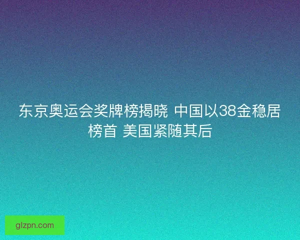 东京奥运会奖牌榜揭晓 中国以38金稳居榜首 美国紧随其后