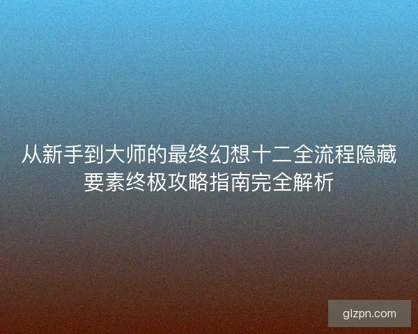从新手到大师的最终幻想十二全流程隐藏要素终极攻略指南完全解析