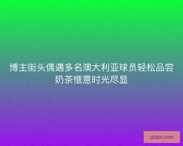 博主街头偶遇多名澳大利亚球员轻松品尝奶茶惬意时光尽显