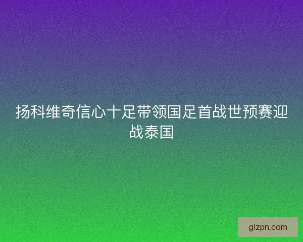 扬科维奇信心十足带领国足首战世预赛迎战泰国