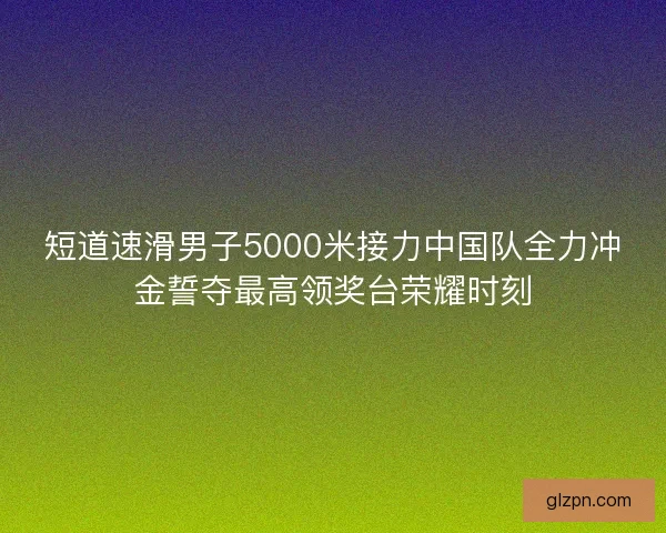 短道速滑男子5000米接力中国队全力冲金誓夺最高领奖台荣耀时刻