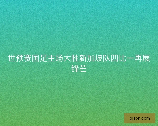 世预赛国足主场大胜新加坡队四比一再展锋芒 世预赛国足主场大胜新加坡队四比一再展锋芒