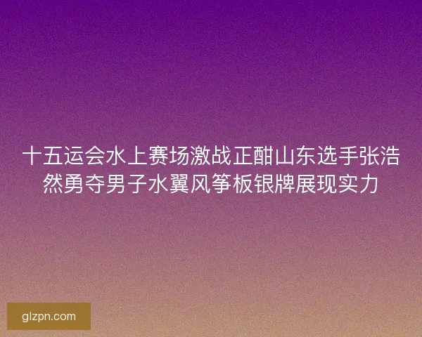十五运会水上赛场激战正酣山东选手张浩然勇夺男子水翼风筝板银牌展现实力