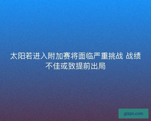 太阳若进入附加赛将面临严重挑战 战绩不佳或致提前出局 太阳若进入附加赛将面临严重挑战 战绩不佳或致提前出局