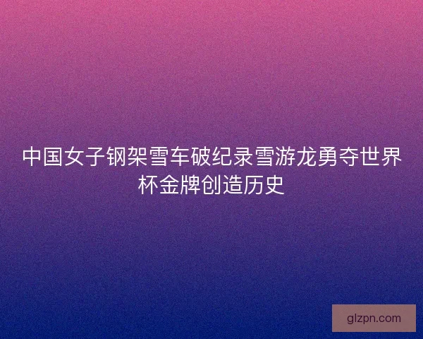中国女子钢架雪车破纪录雪游龙勇夺世界杯金牌创造历史