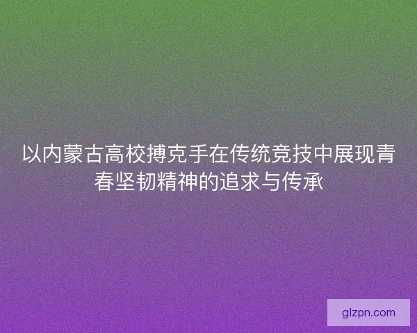 以内蒙古高校搏克手在传统竞技中展现青春坚韧精神的追求与传承