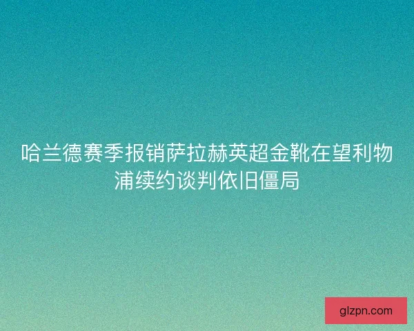 哈兰德赛季报销萨拉赫英超金靴在望利物浦续约谈判依旧僵局