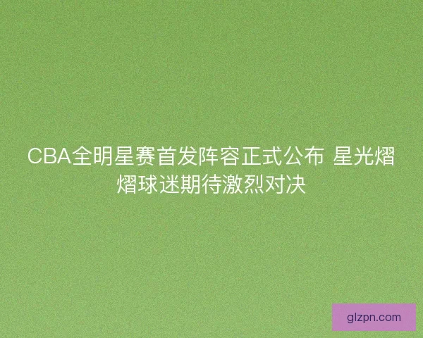 CBA全明星赛首发阵容正式公布 星光熠熠球迷期待激烈对决 CBA全明星赛首发阵容正式公布 星光熠熠球迷期待激烈对决
