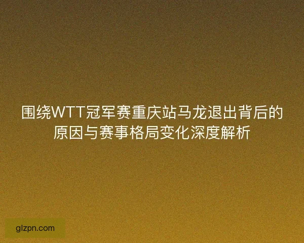 围绕WTT冠军赛重庆站马龙退出背后的原因与赛事格局变化深度解析 围绕WTT冠军赛重庆站马龙退出背后的原因与赛事格局变化深度解析